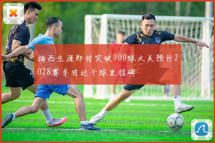 梅西生涯即将突破900球大关预计2028赛季将达千球里程碑