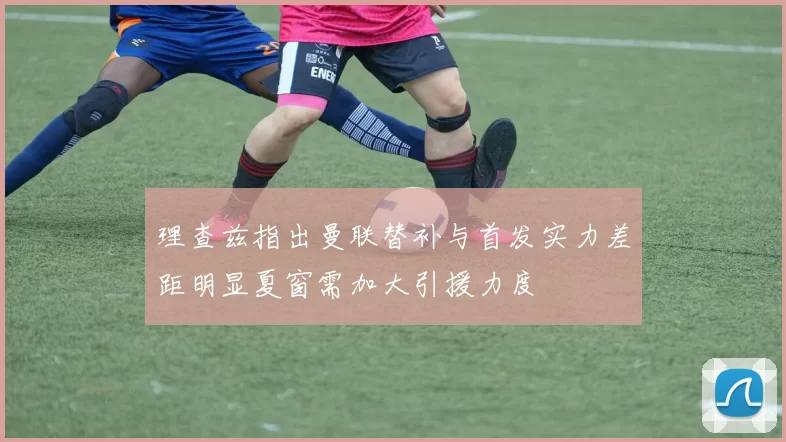 理查兹指出曼联替补与首发实力差距明显夏窗需加大引援力度