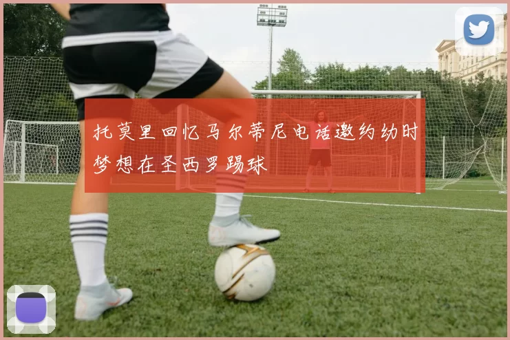 托莫里回忆马尔蒂尼电话邀约幼时梦想在圣西罗踢球