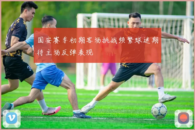国安赛季初期客场挑战频繁球迷期待主场反弹表现