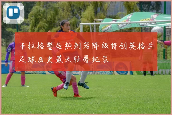 卡拉格警告热刺若降级将创英格兰足球历史最大耻辱纪录