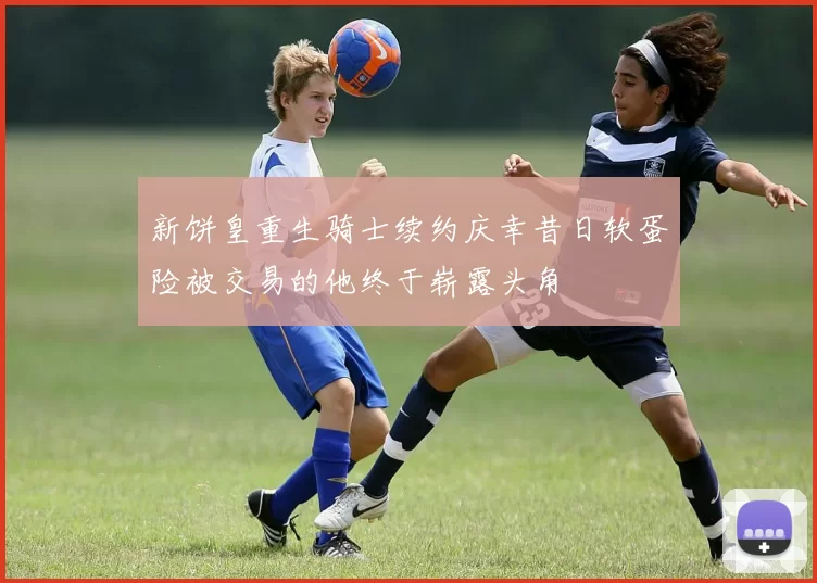 新饼皇重生骑士续约庆幸昔日软蛋险被交易的他终于崭露头角