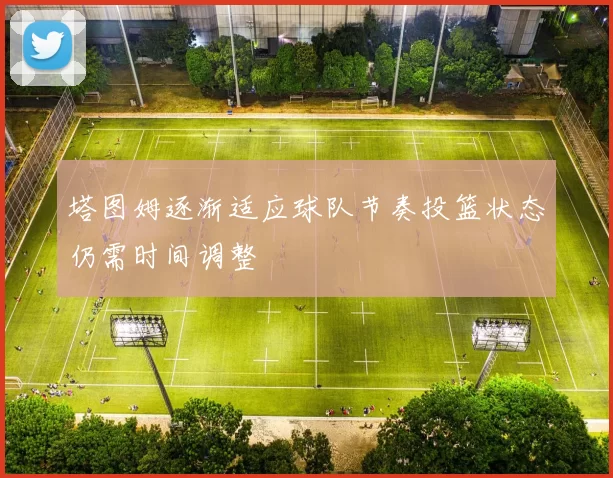 塔图姆逐渐适应球队节奏投篮状态仍需时间调整