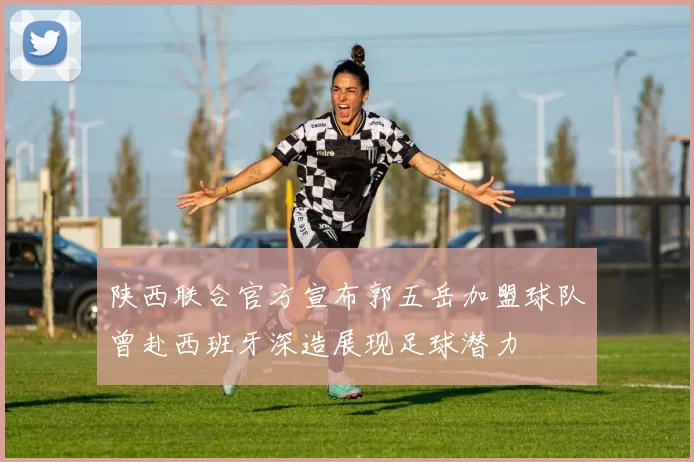 陕西联合官方宣布郭五岳加盟球队曾赴西班牙深造展现足球潜力