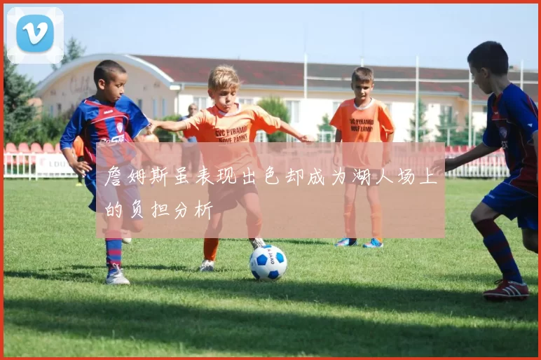 詹姆斯虽表现出色却成为湖人场上的负担分析