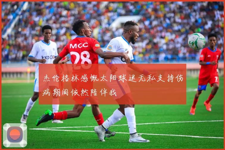 杰伦格林感慨太阳球迷无私支持伤病期间依然陪伴我