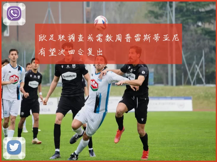 欧足联调查或需数周普雷斯蒂亚尼有望次回合复出