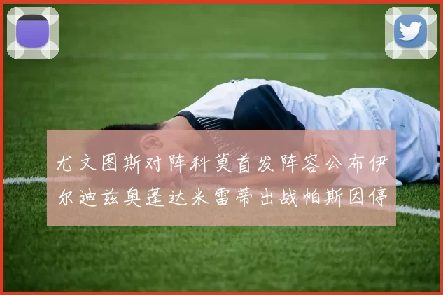 尤文图斯对阵科莫首发阵容公布伊尔迪兹奥蓬达米雷蒂出战帕斯因停赛缺席