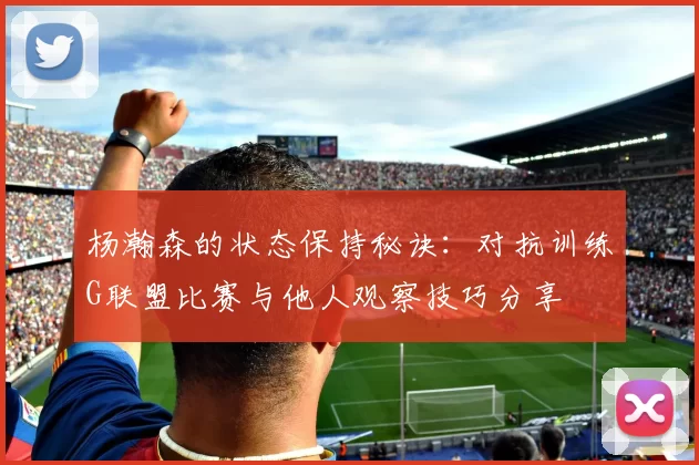 杨瀚森的状态保持秘诀：对抗训练G联盟比赛与他人观察技巧分享