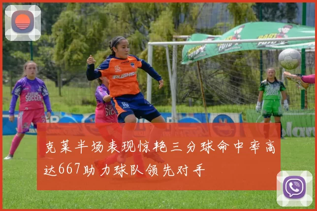 克莱半场表现惊艳三分球命中率高达667助力球队领先对手