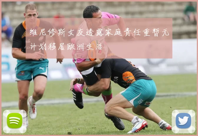 维尼修斯女友透露家庭责任重暂无计划移居欧洲生活