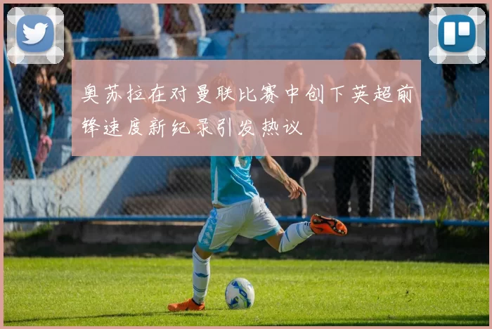 奥苏拉在对曼联比赛中创下英超前锋速度新纪录引发热议