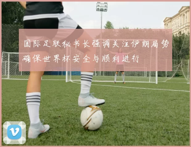 国际足联秘书长强调关注伊朗局势确保世界杯安全与顺利进行