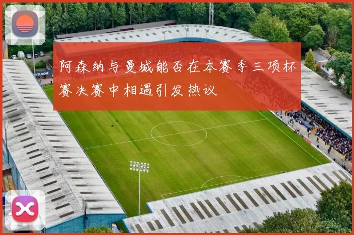 阿森纳与曼城能否在本赛季三项杯赛决赛中相遇引发热议