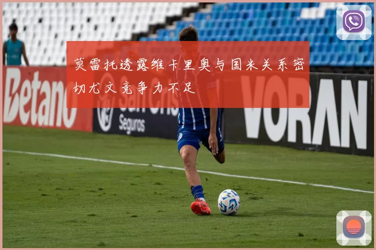 莫雷托透露维卡里奥与国米关系密切尤文竞争力不足