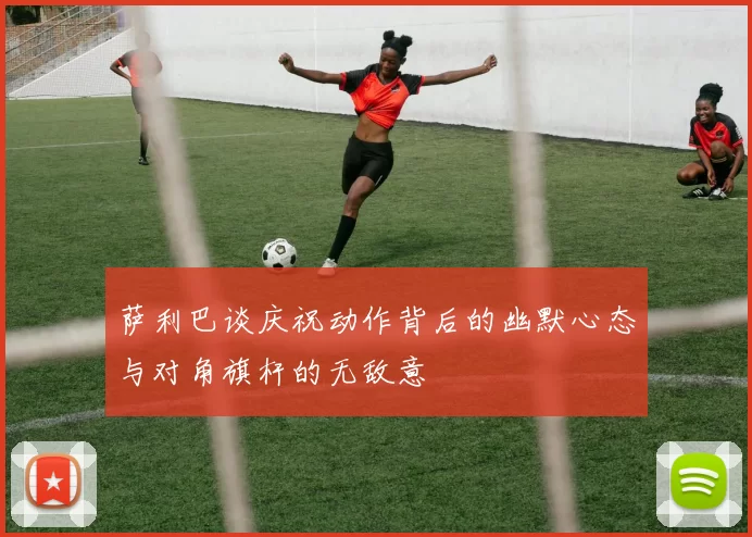 萨利巴谈庆祝动作背后的幽默心态与对角旗杆的无敌意