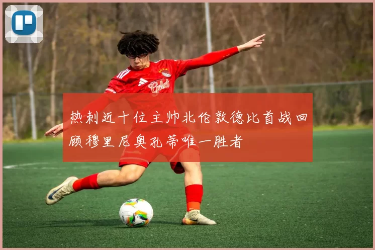 热刺近十位主帅北伦敦德比首战回顾穆里尼奥孔蒂唯一胜者
