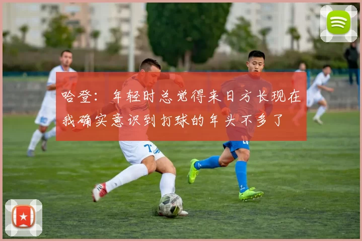 哈登：年轻时总觉得来日方长现在我确实意识到打球的年头不多了