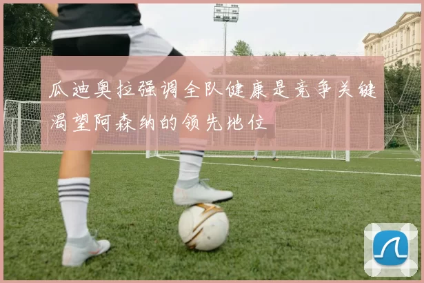 瓜迪奥拉强调全队健康是竞争关键渴望阿森纳的领先地位