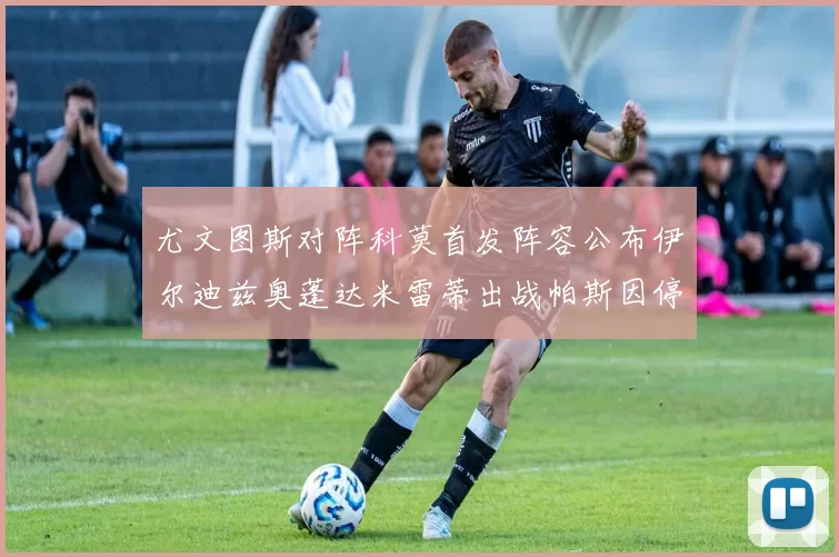 尤文图斯对阵科莫首发阵容公布伊尔迪兹奥蓬达米雷蒂出战帕斯因停赛缺席