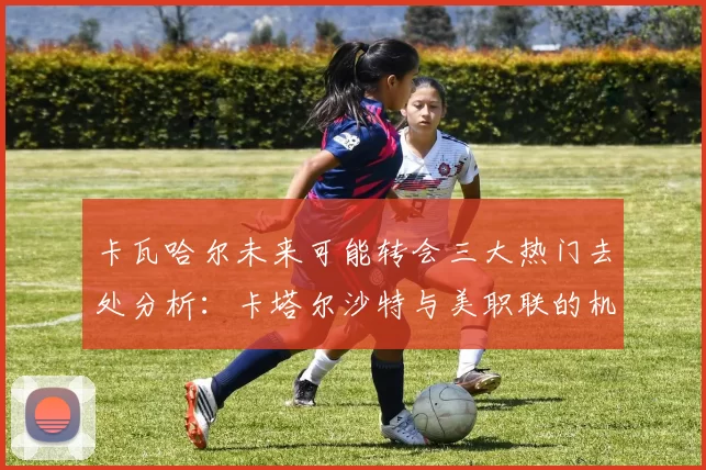 卡瓦哈尔未来可能转会三大热门去处分析：卡塔尔沙特与美职联的机会