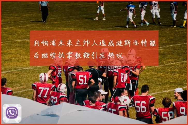 利物浦未来主帅人选成谜斯洛特能否继续执掌教鞭引发热议