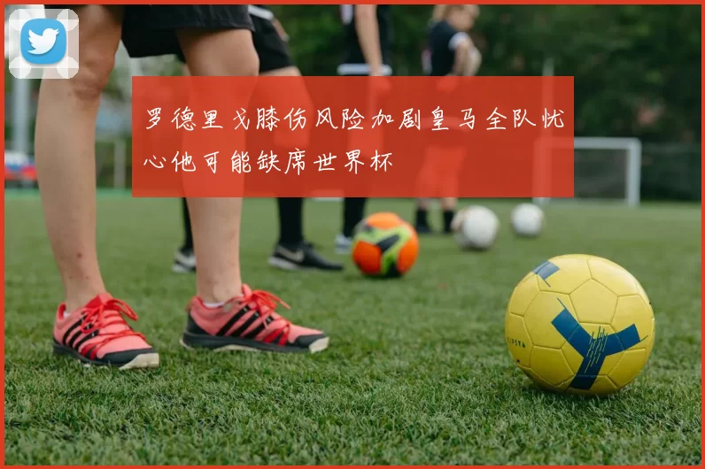 罗德里戈膝伤风险加剧皇马全队忧心他可能缺席世界杯